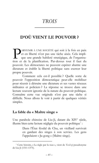 – 41 –
TROIS
––––––––––––
D’OÙ VIENT LE POUVOIR ?
ARVENIR À UNE SOCIÉTÉ qui soit à la fois en paix
et en liberté n’est pas une tâche aisée. Cela impli-
que une grande habileté stratégique, de l’organisa-
tion et de la planification. Par-dessus tout il faut du
pouvoir. Les démocrates ne peuvent espérer abattre une
dictature et établir la liberté politique sans exercer leur
propre pouvoir.
Comment cela est-il possible ? Quelle sorte de
pouvoir l’opposition démocratique peut-elle mobiliser
pour réussir à détruire une dictature et ses vastes réseaux
militaires et policiers ? La réponse se trouve dans une
lecture souvent ignorée de la nature du pouvoir politique.
Connaître cette vue originale n’est pas une tâche si
difficile. Nous allons le voir à partir de quelques vérités
simples.
La fable du « Maître singe »
Une parabole chinoise de Liu-Ji, datant du XIVe
siècle,
illustre bien cette lecture négligée du pouvoir politique7
:
Dans l’État féodal de Chu, un vieillard survivait
en gardant des singes à son service. Les gens
l’appelaient « Ju gong » (Maître singe).
7 Cette histoire, « La règle par la ruse », vient de Yu-li-zi pseudonyme
de Liu Ji (1311-1375).
P
 