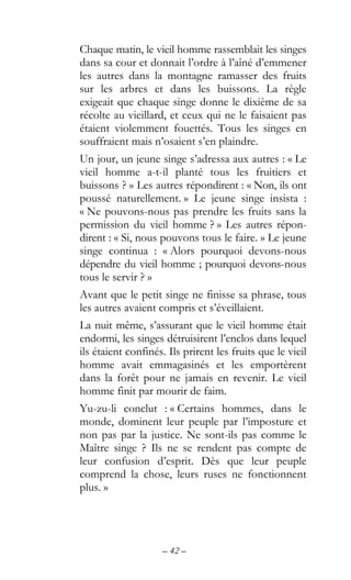 – 42 –
Chaque matin, le vieil homme rassemblait les singes
dans sa cour et donnait l’ordre à l’aîné d’emmener
les autres dans la montagne ramasser des fruits
sur les arbres et dans les buissons. La règle
exigeait que chaque singe donne le dixième de sa
récolte au vieillard, et ceux qui ne le faisaient pas
étaient violemment fouettés. Tous les singes en
souffraient mais n’osaient s’en plaindre.
Un jour, un jeune singe s’adressa aux autres : « Le
vieil homme a-t-il planté tous les fruitiers et
buissons ? » Les autres répondirent : « Non, ils ont
poussé naturellement. » Le jeune singe insista :
« Ne pouvons-nous pas prendre les fruits sans la
permission du vieil homme ? » Les autres répon-
dirent : « Si, nous pouvons tous le faire. » Le jeune
singe continua : « Alors pourquoi devons-nous
dépendre du vieil homme ; pourquoi devons-nous
tous le servir ? »
Avant que le petit singe ne finisse sa phrase, tous
les autres avaient compris et s’éveillaient.
La nuit même, s’assurant que le vieil homme était
endormi, les singes détruisirent l’enclos dans lequel
ils étaient confinés. Ils prirent les fruits que le vieil
homme avait emmagasinés et les emportèrent
dans la forêt pour ne jamais en revenir. Le vieil
homme finit par mourir de faim.
Yu-zu-li conclut : « Certains hommes, dans le
monde, dominent leur peuple par l’imposture et
non pas par la justice. Ne sont-ils pas comme le
Maître singe ? Ils ne se rendent pas compte de
leur confusion d’esprit. Dès que leur peuple
comprend la chose, leurs ruses ne fonctionnent
plus. »
 