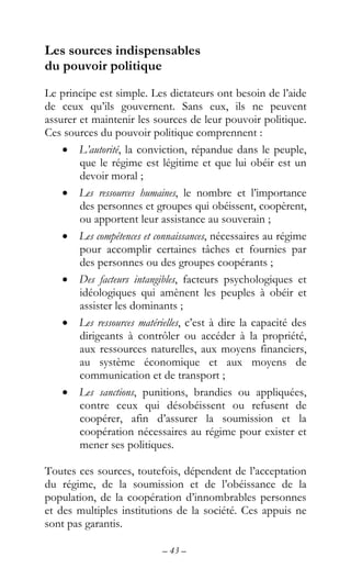 – 43 –
Les sources indispensables
du pouvoir politique
Le principe est simple. Les dictateurs ont besoin de l’aide
de ceux qu’ils gouvernent. Sans eux, ils ne peuvent
assurer et maintenir les sources de leur pouvoir politique.
Ces sources du pouvoir politique comprennent :
• L’autorité, la conviction, répandue dans le peuple,
que le régime est légitime et que lui obéir est un
devoir moral ;
• Les ressources humaines, le nombre et l’importance
des personnes et groupes qui obéissent, coopèrent,
ou apportent leur assistance au souverain ;
• Les compétences et connaissances, nécessaires au régime
pour accomplir certaines tâches et fournies par
des personnes ou des groupes coopérants ;
• Des facteurs intangibles, facteurs psychologiques et
idéologiques qui amènent les peuples à obéir et
assister les dominants ;
• Les ressources matérielles, c’est à dire la capacité des
dirigeants à contrôler ou accéder à la propriété,
aux ressources naturelles, aux moyens financiers,
au système économique et aux moyens de
communication et de transport ;
• Les sanctions, punitions, brandies ou appliquées,
contre ceux qui désobéissent ou refusent de
coopérer, afin d’assurer la soumission et la
coopération nécessaires au régime pour exister et
mener ses politiques.
Toutes ces sources, toutefois, dépendent de l’acceptation
du régime, de la soumission et de l’obéissance de la
population, de la coopération d’innombrables personnes
et des multiples institutions de la société. Ces appuis ne
sont pas garantis.
 