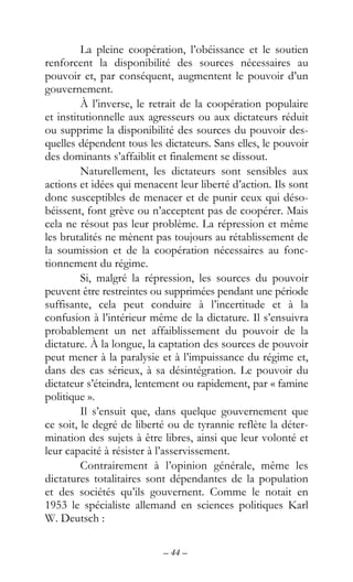 – 44 –
La pleine coopération, l’obéissance et le soutien
renforcent la disponibilité des sources nécessaires au
pouvoir et, par conséquent, augmentent le pouvoir d’un
gouvernement.
À l’inverse, le retrait de la coopération populaire
et institutionnelle aux agresseurs ou aux dictateurs réduit
ou supprime la disponibilité des sources du pouvoir des-
quelles dépendent tous les dictateurs. Sans elles, le pouvoir
des dominants s’affaiblit et finalement se dissout.
Naturellement, les dictateurs sont sensibles aux
actions et idées qui menacent leur liberté d’action. Ils sont
donc susceptibles de menacer et de punir ceux qui déso-
béissent, font grève ou n’acceptent pas de coopérer. Mais
cela ne résout pas leur problème. La répression et même
les brutalités ne mènent pas toujours au rétablissement de
la soumission et de la coopération nécessaires au fonc-
tionnement du régime.
Si, malgré la répression, les sources du pouvoir
peuvent être restreintes ou supprimées pendant une période
suffisante, cela peut conduire à l’incertitude et à la
confusion à l’intérieur même de la dictature. Il s’ensuivra
probablement un net affaiblissement du pouvoir de la
dictature. À la longue, la captation des sources de pouvoir
peut mener à la paralysie et à l’impuissance du régime et,
dans des cas sérieux, à sa désintégration. Le pouvoir du
dictateur s’éteindra, lentement ou rapidement, par « famine
politique ».
Il s’ensuit que, dans quelque gouvernement que
ce soit, le degré de liberté ou de tyrannie reflète la déter-
mination des sujets à être libres, ainsi que leur volonté et
leur capacité à résister à l’asservissement.
Contrairement à l’opinion générale, même les
dictatures totalitaires sont dépendantes de la population
et des sociétés qu’ils gouvernent. Comme le notait en
1953 le spécialiste allemand en sciences politiques Karl
W. Deutsch :
 