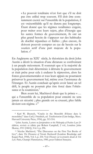 – 45 –
« Le pouvoir totalitaire n’est fort que s’il ne doit
pas être utilisé trop souvent. S’il doit être cons-
tamment exercé sur l’ensemble de la population, il
est vraisemblable qu’il ne durera pas longtemps.
Étant donné que les régimes totalitaires exigent,
pour traiter avec leurs sujets, plus d’énergie que
les autres formes de gouvernement, ils ont un
plus grand besoin de s’appuyer sur des habitudes
de docilité répandues et fiables ; plus encore, ils
doivent pouvoir compter en cas de besoin sur le
soutien actif d’une part majeure de la popu-
lation. »8
En Angleterre au XIXe
siècle, le théoricien du droit John
Austin a décrit la situation d’une dictature se confrontant
à un peuple mécontent. Il soutenait que si la majorité de
la population était déterminée à détruire le gouvernement
et était prête pour cela à endurer la répression, alors les
forces gouvernementales et tous leurs appuis ne pourraient
préserver le gouvernement haï, même avec l’assistance de
l’étranger. Et Austin concluait qu’après avoir lancé un tel
défi, le peuple ne pourrait plus être forcé dans l’obéis-
sance et la soumission.9
Bien avant lui, Machiavel disait que le prince « …
qui a l’ensemble de sa population pour ennemi ne sera
jamais en sécurité ; plus grande est sa cruauté, plus faible
devient son régime. »10
8 Karl W. Deutsch, “Cracks in the Monolith (Félures dans le
monolithe)” dans Carl J. Friedrich, ed. Totalitarianism (Cam-bridge, Mass.:
Harvard University Press, 1954), pp. 313-314.
9 John Austin, Lectures on Jurisprudence or the Philosophy of Positive Law (5e
édition, revisée et éditée par Robert Campbell, 2 vol., London: John
Murray, 1911 [1861]), Vol. I, p. 296.
10 Nicolas Machiavel, “The Discourses on the First Ten Books of
Livy”, dans The Discourses of Niccolo Machiavelli (London: Routledge and
Kegan Paul, 1950), Vol. I, p. 254. Voir Discours sur la première décade de Tite
Live. Paris, Champs Flammarion, 1985, pour l’édition française.
 