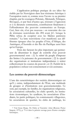 – 46 –
L’application politique pratique de ces idées fut
établie par les Norvégiens dans leur résistance héroïque à
l’occupation nazie et, comme nous l’avons vu au premier
chapitre, par les courageux Polonais, Allemands, Tchèques,
Slovaques, et par bien d’autres qui, résistant à l’agression
et à la dictature communiste, contribuèrent finalement à
l’effondrement des pouvoirs communistes en Europe.
Ceci, bien sûr, n’est pas nouveau : on rencontre des cas
de résistance nonviolente dès 494 avant J.C. lorsque la
Plèbe refusa de coopérer avec les Maîtres patriciens
romains.11
La lutte nonviolente s’est manifestée aux dif-
férentes époques chez les peuples d’Asie, d’Afrique, des
Amériques, d’Australie et des Îles du Pacifique aussi bien
qu’en Europe.
Trois des facteurs les plus importants qui permet-
tent de déterminer le degré de contrôle d’un pouvoir
gouvernemental sont : (1) la volonté du peuple d’imposer
des limites à la puissance du gouvernement ; (2) la capacité
des organisations et institutions indépendantes à retirer
collectivement les sources du pouvoir ; et (3) l’habileté de la
population à refuser son consentement et son assistance.
Les centres du pouvoir démocratique
L’une des caractéristiques des sociétés démocratiques est
qu’il y existe, indépendamment de l’État, une multitude
de groupes et d’institutions non gouvernementales. Ce
sont, par exemple, les familles, les organisations religieuses,
les associations culturelles, les clubs sportifs, les institu-
tions économiques, les syndicats, les associations d’étu-
diants, les partis politiques, les communautés villageoises,
les associations de quartier, les clubs de jardinage, les
11 Voir Gene Sharp, The Politics of Nonviolent Action (Boston: Porter
Sargent, 1973), p. 75 et dans le présent ouvrage pour d’autres exemples
historiques.
 