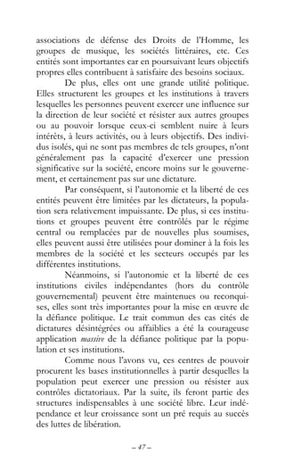– 47 –
associations de défense des Droits de l’Homme, les
groupes de musique, les sociétés littéraires, etc. Ces
entités sont importantes car en poursuivant leurs objectifs
propres elles contribuent à satisfaire des besoins sociaux.
De plus, elles ont une grande utilité politique.
Elles structurent les groupes et les institutions à travers
lesquelles les personnes peuvent exercer une influence sur
la direction de leur société et résister aux autres groupes
ou au pouvoir lorsque ceux-ci semblent nuire à leurs
intérêts, à leurs activités, ou à leurs objectifs. Des indivi-
dus isolés, qui ne sont pas membres de tels groupes, n’ont
généralement pas la capacité d’exercer une pression
significative sur la société, encore moins sur le gouverne-
ment, et certainement pas sur une dictature.
Par conséquent, si l’autonomie et la liberté de ces
entités peuvent être limitées par les dictateurs, la popula-
tion sera relativement impuissante. De plus, si ces institu-
tions et groupes peuvent être contrôlés par le régime
central ou remplacées par de nouvelles plus soumises,
elles peuvent aussi être utilisées pour dominer à la fois les
membres de la société et les secteurs occupés par les
différentes institutions.
Néanmoins, si l’autonomie et la liberté de ces
institutions civiles indépendantes (hors du contrôle
gouvernemental) peuvent être maintenues ou reconqui-
ses, elles sont très importantes pour la mise en œuvre de
la défiance politique. Le trait commun des cas cités de
dictatures désintégrées ou affaiblies a été la courageuse
application massive de la défiance politique par la popu-
lation et ses institutions.
Comme nous l’avons vu, ces centres de pouvoir
procurent les bases institutionnelles à partir desquelles la
population peut exercer une pression ou résister aux
contrôles dictatoriaux. Par la suite, ils feront partie des
structures indispensables à une société libre. Leur indé-
pendance et leur croissance sont un pré requis au succès
des luttes de libération.
 