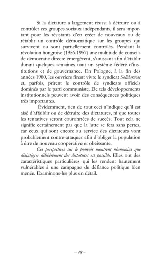 – 48 –
Si la dictature a largement réussi à détruire ou à
contrôler ces groupes sociaux indépendants, il sera impor-
tant pour les résistants d’en créer de nouveaux ou de
rétablir un contrôle démocratique sur les groupes qui
survivent ou sont partiellement contrôlés. Pendant la
révolution hongroise (1956-1957) une multitude de conseils
de démocratie directe émergèrent, s’unissant afin d’établir
durant quelques semaines tout un système fédéré d’ins-
titutions et de gouvernance. En Pologne, à la fin des
années 1980, les ouvriers firent vivre le syndicat Solidarnosc
et, parfois, prirent le contrôle de syndicats officiels
dominés par le parti communiste. De tels développements
institutionnels peuvent avoir des conséquences politiques
très importantes.
Évidemment, rien de tout ceci n’indique qu’il est
aisé d’affaiblir ou de détruire des dictatures, ni que toutes
les tentatives seront couronnées de succès. Tout cela ne
signifie certainement pas que la lutte se fera sans pertes,
car ceux qui sont encore au service des dictateurs vont
probablement contre-attaquer afin d’obliger la population
à être de nouveau coopérative et obéissante.
Ces perspectives sur le pouvoir montrent néanmoins que
désintégrer délibérément des dictatures est possible. Elles ont des
caractéristiques particulières qui les rendent hautement
vulnérables à une campagne de défiance politique bien
menée. Examinons-les plus en détail.
 