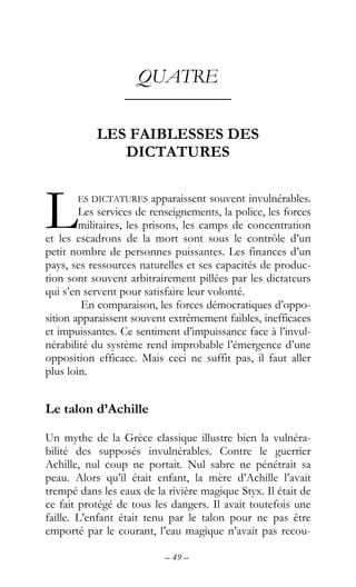 – 49 –
QUATRE
––––––––––––
LES FAIBLESSES DES
DICTATURES
ES DICTATURES apparaissent souvent invulnérables.
Les services de renseignements, la police, les forces
militaires, les prisons, les camps de concentration
et les escadrons de la mort sont sous le contrôle d’un
petit nombre de personnes puissantes. Les finances d’un
pays, ses ressources naturelles et ses capacités de produc-
tion sont souvent arbitrairement pillées par les dictateurs
qui s’en servent pour satisfaire leur volonté.
En comparaison, les forces démocratiques d’oppo-
sition apparaissent souvent extrêmement faibles, inefficaces
et impuissantes. Ce sentiment d’impuissance face à l’invul-
nérabilité du système rend improbable l’émergence d’une
opposition efficace. Mais ceci ne suffit pas, il faut aller
plus loin.
Le talon d’Achille
Un mythe de la Grèce classique illustre bien la vulnéra-
bilité des supposés invulnérables. Contre le guerrier
Achille, nul coup ne portait. Nul sabre ne pénétrait sa
peau. Alors qu’il était enfant, la mère d’Achille l’avait
trempé dans les eaux de la rivière magique Styx. Il était de
ce fait protégé de tous les dangers. Il avait toutefois une
faille. L’enfant était tenu par le talon pour ne pas être
emporté par le courant, l’eau magique n’avait pas recou-
L
 