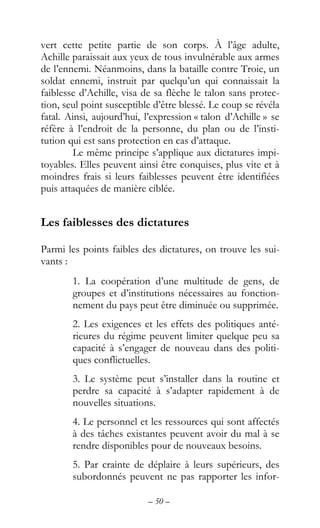 – 50 –
vert cette petite partie de son corps. À l’âge adulte,
Achille paraissait aux yeux de tous invulnérable aux armes
de l’ennemi. Néanmoins, dans la bataille contre Troie, un
soldat ennemi, instruit par quelqu’un qui connaissait la
faiblesse d’Achille, visa de sa flèche le talon sans protec-
tion, seul point susceptible d’être blessé. Le coup se révéla
fatal. Ainsi, aujourd’hui, l’expression « talon d’Achille » se
réfère à l’endroit de la personne, du plan ou de l’insti-
tution qui est sans protection en cas d’attaque.
Le même principe s’applique aux dictatures impi-
toyables. Elles peuvent ainsi être conquises, plus vite et à
moindres frais si leurs faiblesses peuvent être identifiées
puis attaquées de manière ciblée.
Les faiblesses des dictatures
Parmi les points faibles des dictatures, on trouve les sui-
vants :
1. La coopération d’une multitude de gens, de
groupes et d’institutions nécessaires au fonction-
nement du pays peut être diminuée ou supprimée.
2. Les exigences et les effets des politiques anté-
rieures du régime peuvent limiter quelque peu sa
capacité à s’engager de nouveau dans des politi-
ques conflictuelles.
3. Le système peut s’installer dans la routine et
perdre sa capacité à s’adapter rapidement à de
nouvelles situations.
4. Le personnel et les ressources qui sont affectés
à des tâches existantes peuvent avoir du mal à se
rendre disponibles pour de nouveaux besoins.
5. Par crainte de déplaire à leurs supérieurs, des
subordonnés peuvent ne pas rapporter les infor-
 