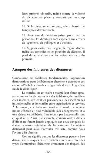 – 52 –
leurs propres objectifs, même contre la volonté
du dictateur en place, y compris par un coup
d’État.
15. Si la dictature est récente, elle a besoin de
temps pour devenir stable.
16. Avec tant de décisions prises par si peu de
personnes, les dictatures sont exposées aux erreurs
de jugements, de politiques et d’actions.
17. Si, pour éviter ces dangers, le régime décen-
tralise les contrôles et les pouvoirs de décision, il
perd de sa maîtrise sur les leviers centraux du
pouvoir.
Attaquer des faiblesses des dictatures
Connaissant ces faiblesses fondamentales, l’opposition
démocratique peut délibérément chercher à exacerber ces
« talons d’Achille » afin de changer radicalement le système
ou de le désintégrer.
La conclusion est claire : malgré leur force appa-
rente, toutes les dictatures ont des faiblesses, des ineffica-
cités internes, des rivalités personnelles, des inefficacités
institutionnelles et des conflits entre organisations et services.
À la longue, ces faiblesses tendent à rendre le régime
moins efficace et plus vulnérable aux changements et à
une résistance délibérée. Il ne réussit pas à accomplir tout
ce qu’il veut. Ainsi, par exemple, certains ordres directs
d’Hitler ne furent jamais appliqués car ceux auxquels ils
étaient adressés refusaient de les exécuter. Le régime
dictatorial peut aussi s’écrouler très vite, comme nous
l’avons déjà observé.
Ceci ne signifie pas que les dictatures peuvent être
détruites sans risques et sans victimes humaines. Tous les
types d’entreprises libératrices entraînent des risques, des
 