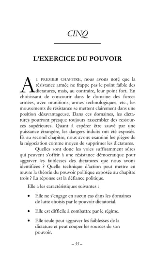 – 55 –
CINQ
––––––––––––
L’EXERCICE DU POUVOIR
U PREMIER CHAPITRE, nous avons noté que la
résistance armée ne frappe pas le point faible des
dictatures, mais, au contraire, leur point fort. En
choisissant de concourir dans le domaine des forces
armées, avec munitions, armes technologiques, etc., les
mouvements de résistance se mettent clairement dans une
position désavantageuse. Dans ces domaines, les dicta-
tures pourront presque toujours rassembler des ressour-
ces supérieures. Quant à espérer être sauvé par une
puissance étrangère, les dangers induits ont été exposés.
Et au second chapitre, nous avons examiné les pièges de
la négociation comme moyen de supprimer les dictatures.
Quelles sont donc les voies suffisamment sûres
qui peuvent s’offrir à une résistance démocratique pour
aggraver les faiblesses des dictatures que nous avons
identifiées ? Quelle technique d’action peut mettre en
œuvre la théorie du pouvoir politique exposée au chapitre
trois ? La réponse est la défiance politique.
Elle a les caractéristiques suivantes :
• Elle ne s’engage en aucun cas dans les domaines
de lutte choisis par le pouvoir dictatorial.
• Elle est difficile à combattre par le régime.
• Elle seule peut aggraver les faiblesses de la
dictature et peut couper les sources de son
pouvoir.
A
 