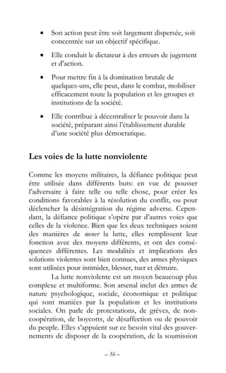 – 56 –
• Son action peut être soit largement dispersée, soit
concentrée sur un objectif spécifique.
• Elle conduit le dictateur à des erreurs de jugement
et d’action.
• Pour mettre fin à la domination brutale de
quelques-uns, elle peut, dans le combat, mobiliser
efficacement toute la population et les groupes et
institutions de la société.
• Elle contribue à décentraliser le pouvoir dans la
société, préparant ainsi l’établissement durable
d’une société plus démocratique.
Les voies de la lutte nonviolente
Comme les moyens militaires, la défiance politique peut
être utilisée dans différents buts: en vue de pousser
l’adversaire à faire telle ou telle chose, pour créer les
conditions favorables à la résolution du conflit, ou pour
déclencher la désintégration du régime adverse. Cepen-
dant, la défiance politique s’opère par d’autres voies que
celles de la violence. Bien que les deux techniques soient
des manières de mener la lutte, elles remplissent leur
fonction avec des moyens différents, et ont des consé-
quences différentes. Les modalités et implications des
solutions violentes sont bien connues, des armes physiques
sont utilisées pour intimider, blesser, tuer et détruire.
La lutte nonviolente est un moyen beaucoup plus
complexe et multiforme. Son arsenal inclut des armes de
nature psychologique, sociale, économique et politique
qui sont maniées par la population et les institutions
sociales. On parle de protestations, de grèves, de non-
coopération, de boycotts, de désaffection ou de pouvoir
du peuple. Elles s’appuient sur ce besoin vital des gouver-
nements de disposer de la coopération, de la soumission
 