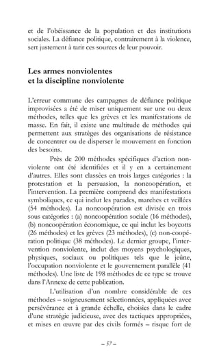 – 57 –
et de l’obéissance de la population et des institutions
sociales. La défiance politique, contrairement à la violence,
sert justement à tarir ces sources de leur pouvoir.
Les armes nonviolentes
et la discipline nonviolente
L’erreur commune des campagnes de défiance politique
improvisées a été de miser uniquement sur une ou deux
méthodes, telles que les grèves et les manifestations de
masse. En fait, il existe une multitude de méthodes qui
permettent aux stratèges des organisations de résistance
de concentrer ou de disperser le mouvement en fonction
des besoins.
Près de 200 méthodes spécifiques d’action non-
violente ont été identifiées et il y en a certainement
d’autres. Elles sont classées en trois larges catégories : la
protestation et la persuasion, la noncoopération, et
l’intervention. La première comprend des manifestations
symboliques, ce qui inclut les parades, marches et veillées
(54 méthodes). La noncoopération est divisée en trois
sous catégories : (a) noncoopération sociale (16 méthodes),
(b) noncoopération économique, ce qui inclut les boycotts
(26 méthodes) et les grèves (23 méthodes), (c) non-coopé-
ration politique (38 méthodes). Le dernier groupe, l’inter-
vention nonviolente, inclut des moyens psychologiques,
physiques, sociaux ou politiques tels que le jeûne,
l’occupation nonviolente et le gouvernement parallèle (41
méthodes). Une liste de 198 méthodes de ce type se trouve
dans l’Annexe de cette publication.
L’utilisation d’un nombre considérable de ces
méthodes – soigneusement sélectionnées, appliquées avec
persévérance et à grande échelle, choisies dans le cadre
d’une stratégie judicieuse, avec des tactiques appropriées,
et mises en œuvre par des civils formés – risque fort de
 