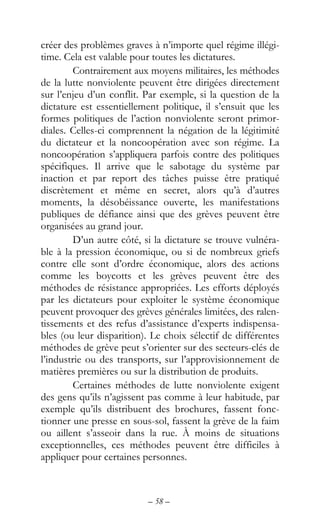 – 58 –
créer des problèmes graves à n’importe quel régime illégi-
time. Cela est valable pour toutes les dictatures.
Contrairement aux moyens militaires, les méthodes
de la lutte nonviolente peuvent être dirigées directement
sur l’enjeu d’un conflit. Par exemple, si la question de la
dictature est essentiellement politique, il s’ensuit que les
formes politiques de l’action nonviolente seront primor-
diales. Celles-ci comprennent la négation de la légitimité
du dictateur et la noncoopération avec son régime. La
noncoopération s’appliquera parfois contre des politiques
spécifiques. Il arrive que le sabotage du système par
inaction et par report des tâches puisse être pratiqué
discrètement et même en secret, alors qu’à d’autres
moments, la désobéissance ouverte, les manifestations
publiques de défiance ainsi que des grèves peuvent être
organisées au grand jour.
D’un autre côté, si la dictature se trouve vulnéra-
ble à la pression économique, ou si de nombreux griefs
contre elle sont d’ordre économique, alors des actions
comme les boycotts et les grèves peuvent être des
méthodes de résistance appropriées. Les efforts déployés
par les dictateurs pour exploiter le système économique
peuvent provoquer des grèves générales limitées, des ralen-
tissements et des refus d’assistance d’experts indispensa-
bles (ou leur disparition). Le choix sélectif de différentes
méthodes de grève peut s’orienter sur des secteurs-clés de
l’industrie ou des transports, sur l’approvisionnement de
matières premières ou sur la distribution de produits.
Certaines méthodes de lutte nonviolente exigent
des gens qu’ils n’agissent pas comme à leur habitude, par
exemple qu’ils distribuent des brochures, fassent fonc-
tionner une presse en sous-sol, fassent la grève de la faim
ou aillent s’asseoir dans la rue. À moins de situations
exceptionnelles, ces méthodes peuvent être difficiles à
appliquer pour certaines personnes.
 