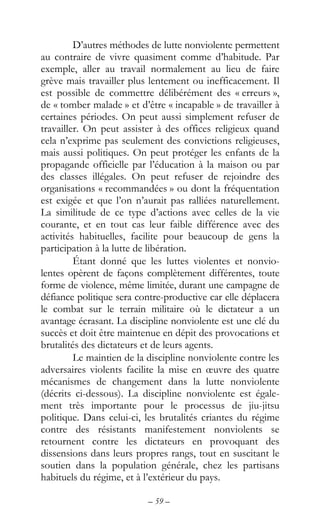 – 59 –
D’autres méthodes de lutte nonviolente permettent
au contraire de vivre quasiment comme d’habitude. Par
exemple, aller au travail normalement au lieu de faire
grève mais travailler plus lentement ou inefficacement. Il
est possible de commettre délibérément des « erreurs »,
de « tomber malade » et d’être « incapable » de travailler à
certaines périodes. On peut aussi simplement refuser de
travailler. On peut assister à des offices religieux quand
cela n’exprime pas seulement des convictions religieuses,
mais aussi politiques. On peut protéger les enfants de la
propagande officielle par l’éducation à la maison ou par
des classes illégales. On peut refuser de rejoindre des
organisations « recommandées » ou dont la fréquentation
est exigée et que l’on n’aurait pas ralliées naturellement.
La similitude de ce type d’actions avec celles de la vie
courante, et en tout cas leur faible différence avec des
activités habituelles, facilite pour beaucoup de gens la
participation à la lutte de libération.
Étant donné que les luttes violentes et nonvio-
lentes opèrent de façons complètement différentes, toute
forme de violence, même limitée, durant une campagne de
défiance politique sera contre-productive car elle déplacera
le combat sur le terrain militaire où le dictateur a un
avantage écrasant. La discipline nonviolente est une clé du
succès et doit être maintenue en dépit des provocations et
brutalités des dictateurs et de leurs agents.
Le maintien de la discipline nonviolente contre les
adversaires violents facilite la mise en œuvre des quatre
mécanismes de changement dans la lutte nonviolente
(décrits ci-dessous). La discipline nonviolente est égale-
ment très importante pour le processus de jiu-jitsu
politique. Dans celui-ci, les brutalités criantes du régime
contre des résistants manifestement nonviolents se
retournent contre les dictateurs en provoquant des
dissensions dans leurs propres rangs, tout en suscitant le
soutien dans la population générale, chez les partisans
habituels du régime, et à l’extérieur du pays.
 