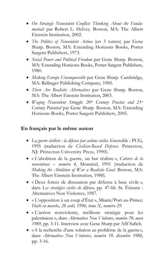 • On Strategic Nonviolent Conflict: Thinking About the Funda-
mentals par Robert L. Helvey. Boston, MA: The Albert
Einstein Institution, 2002.
• The Politics of Nonviolent Action (en 3 tomes) par Gene
Sharp. Boston, MA: Extending Horizons Books, Porter
Sargent Publishers, 1973.
• Social Power and Political Freedom par Gene Sharp. Boston,
MA: Extending Horizons Books, Porter Sargent Publishers,
1980.
• Making Europe Unconquerable par Gene Sharp. Cambridge,
MA: Ballinger Publishing Company, 1985.
• There Are Realistic Alternatives par Gene Sharp. Boston,
MA: The Albert Einstein Institution, 2003.
• Waging Nonviolent Struggle: 20th Century Practice and 21st
Century Potential par Gene Sharp. Boston, MA: Extending
Horizons Books, Porter Sargent Publishers, 2005.
En français par le même auteur
• La guerre civilisée : la défense par actions civiles. Grenoble : PUG,
1995 (traduction de Civilian-Based Defense. Princeton,
NJ: Princeton University Press, 1990).
• « L’abolition de la guerre, un but réaliste », Cahiers de la
nonviolence – numéro 4, Montréal, 1991 (traduction de
Making the Abolition of War a Realistic Goal. Boston, MA:
The Albert Einstein Institution, 1980).
• « Deux forces de dissuasion par défense à base civile »,
dans Les stratégies civiles de défense, pp. 47-66. St. Étienne :
Alternatives Non Violentes, 1987.
• « L’opposition à un coup d’État », Miami/Port-au-Prince:
Haïti en marche, 28 août, 1996, tome X, numéro 29.
• « L’action nonviolente, meilleure stratégie pour les
palestiniens », dans Alternatives Non Violentes, numéro 70, mars
1989, pp. 3-11. Interview avec Gene Sharp par Afif Safieh.
• «A la recherche d’une solution au problème de la guerre»,
dans Alternatives Non Violentes, numéro 39, décembre 1980,
pp. 3-16.
 