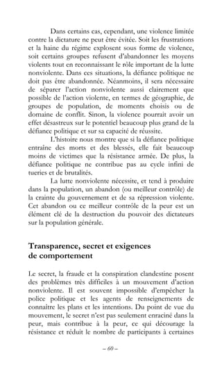 – 60 –
Dans certains cas, cependant, une violence limitée
contre la dictature ne peut être évitée. Soit les frustrations
et la haine du régime explosent sous forme de violence,
soit certains groupes refusent d’abandonner les moyens
violents tout en reconnaissant le rôle important de la lutte
nonviolente. Dans ces situations, la défiance politique ne
doit pas être abandonnée. Néanmoins, il sera nécessaire
de séparer l’action nonviolente aussi clairement que
possible de l’action violente, en termes de géographie, de
groupes de population, de moments choisis ou de
domaine de conflit. Sinon, la violence pourrait avoir un
effet désastreux sur le potentiel beaucoup plus grand de la
défiance politique et sur sa capacité de réussite.
L’histoire nous montre que si la défiance politique
entraîne des morts et des blessés, elle fait beaucoup
moins de victimes que la résistance armée. De plus, la
défiance politique ne contribue pas au cycle infini de
tueries et de brutalités.
La lutte nonviolente nécessite, et tend à produire
dans la population, un abandon (ou meilleur contrôle) de
la crainte du gouvernement et de sa répression violente.
Cet abandon ou ce meilleur contrôle de la peur est un
élément clé de la destruction du pouvoir des dictateurs
sur la population générale.
Transparence, secret et exigences
de comportement
Le secret, la fraude et la conspiration clandestine posent
des problèmes très difficiles à un mouvement d’action
nonviolente. Il est souvent impossible d’empêcher la
police politique et les agents de renseignements de
connaître les plans et les intentions. Du point de vue du
mouvement, le secret n’est pas seulement enraciné dans la
peur, mais contribue à la peur, ce qui décourage la
résistance et réduit le nombre de participants à certaines
 