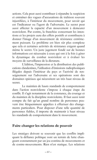 – 61 –
actions. Cela peut aussi contribuer à répandre la suspicion
et entraîner des vagues d’accusations de trahison souvent
injustifiées, à l’intérieur du mouvement, pour savoir qui
est l’indicateur ou l’agent de l’adversaire. Le secret peut
aussi affecter la capacité d’un mouvement à demeurer
nonviolent. Par contre, la franchise concernant les inten-
tions et les projets aura des effets positifs et contribuera à
donner l’image d’un mouvement de résistance extrême-
ment puissant. Le problème est bien sûr plus complexe
que cela et certaines activités de résistance exigent quand
même le secret. Un juste jugement fondé sur de bonnes
informations est nécessaire à ceux qui ont à la fois à gérer
la dynamique du combat nonviolent et à évaluer les
moyens de surveillance de la dictature.
L’édition, l’impression et la distribution des publi-
cations clandestines, l’utilisation d’émissions radiophoniques
illégales depuis l’intérieur du pays et l’activité de ren-
seignement sur l’adversaire et ses opérations sont des
domaines spéciaux qui nécessitent un très haut niveau de
secret.
Le maintien de hauts standards de comportement
dans l’action nonviolente s’impose à chaque étape du
conflit. Il s’agit notamment de la constance, du courage et
du maintien de la discipline nonviolente. Il faut aussi tenir
compte du fait qu’un grand nombre de personnes peu-
vent être fréquemment appelées à effectuer des change-
ments particuliers. Pour disposer d’une telle quantité de
personnes fiables, il importe de maintenir à haut niveau
les standards de comportement dans le mouvement.
Faire changer les relations de pouvoir
Les stratèges doivent se souvenir que les conflits impli-
quant la défiance politique sont un terrain de lutte chan-
geant constamment par un jeu continu de mouvements et
de contre-mouvements. Rien n’est statique. Les relations
 