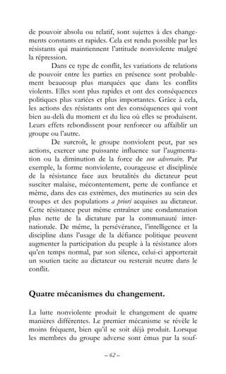 – 62 –
de pouvoir absolu ou relatif, sont sujettes à des change-
ments constants et rapides. Cela est rendu possible par les
résistants qui maintiennent l’attitude nonviolente malgré
la répression.
Dans ce type de conflit, les variations de relations
de pouvoir entre les parties en présence sont probable-
ment beaucoup plus marquées que dans les conflits
violents. Elles sont plus rapides et ont des conséquences
politiques plus variées et plus importantes. Grâce à cela,
les actions des résistants ont des conséquences qui vont
bien au-delà du moment et du lieu où elles se produisent.
Leurs effets rebondissent pour renforcer ou affaiblir un
groupe ou l’autre.
De surcroît, le groupe nonviolent peut, par ses
actions, exercer une puissante influence sur l’augmenta-
tion ou la diminution de la force de son adversaire. Par
exemple, la forme nonviolente, courageuse et disciplinée
de la résistance face aux brutalités du dictateur peut
susciter malaise, mécontentement, perte de confiance et
même, dans des cas extrêmes, des mutineries au sein des
troupes et des populations a priori acquises au dictateur.
Cette résistance peut même entraîner une condamnation
plus nette de la dictature par la communauté inter-
nationale. De même, la persévérance, l’intelligence et la
discipline dans l’usage de la défiance politique peuvent
augmenter la participation du peuple à la résistance alors
qu’en temps normal, par son silence, celui-ci apporterait
un soutien tacite au dictateur ou resterait neutre dans le
conflit.
Quatre mécanismes du changement.
La lutte nonviolente produit le changement de quatre
manières différentes. Le premier mécanisme se révèle le
moins fréquent, bien qu’il se soit déjà produit. Lorsque
les membres du groupe adverse sont émus par la souf-
 