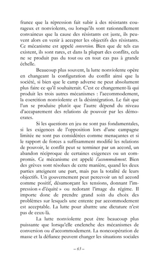 – 63 –
france que la répression fait subir à des résistants cou-
rageux et nonviolents, ou lorsqu’ils sont rationnellement
convaincus que la cause des résistants est juste, ils peu-
vent alors en venir à accepter les objectifs des résistants.
Ce mécanisme est appelé conversion. Bien que de tels cas
existent, ils sont rares, et dans la plupart des conflits, cela
ne se produit pas du tout ou en tout cas pas à grande
échelle.
Beaucoup plus souvent, la lutte nonviolente opère
en changeant la configuration du conflit ainsi que la
société, si bien que le camp adverse ne peut absolument
plus faire ce qu’il souhaiterait. C’est ce changement-là qui
produit les trois autres mécanismes : l’accommodement,
la coercition nonviolente et la désintégration. Le fait que
l’un se produise plutôt que l’autre dépend du niveau
d’accaparement des relations de pouvoir par les démo-
crates.
Si les questions en jeu ne sont pas fondamentales,
si les exigences de l’opposition lors d’une campagne
limitée ne sont pas considérées comme menaçantes et si
le rapport de forces a suffisamment modifié les relations
de pouvoir, le conflit peut se terminer par un accord, un
abandon réciproque de certaines exigences ou un com-
promis. Ce mécanisme est appelé l’accommodement. Bien
des grèves sont résolues de cette manière, quand les deux
parties atteignent une part, mais pas la totalité de leurs
objectifs. Un gouvernement peut percevoir un tel accord
comme positif, désamorçant les tensions, donnant l’im-
pression « d’équité » ou redorant l’image du régime. Il
importe donc de prendre grand soin du choix des
problèmes sur lesquels une entente par accommodement
est acceptable. La lutte pour abattre une dictature n’est
pas de ceux-là.
La lutte nonviolente peut être beaucoup plus
puissante que lorsqu’elle enclenche des mécanismes de
conversion ou d’accommodement. La noncoopération de
masse et la défiance peuvent changer les situations sociales
 