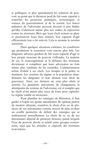 – 64 –
et politiques, et plus spécialement les relations de pou-
voir, au point que le dictateur perd de fait toute capacité à
contrôler les processus politiques, économiques et
sociaux du gouvernement et de la société. Les forces
militaires de l’adversaire peuvent devenir si peu fiables
qu’elles n’obéissent même plus aux ordres de répression
contre les résistants. Bien que leurs chefs restent en place
et poursuivent leurs buts initiaux, leur capacité d’agir
efficacement leur a été enlevée. Cela se nomme la coercition
nonviolente.
Dans quelques situations extrêmes, les conditions
qui produisent la coercition vont encore plus loin. Les
dirigeants adverses perdent de fait toute capacité d’agir et
leur propre structure de pouvoir s’effondre. La maîtrise
de soi, la noncoopération et la défiance des résistants
deviennent si complètes que leurs adversaires ne font
même plus semblant de les contrôler. L’administration
refuse d’obéir à ses chefs. Les troupes et la police se
mutinent. Les soutiens du régime et la population aban-
donnent les dirigeants et leur dénient tout droit de
gouverner. Ainsi, ces derniers ne sont plus obéis ni
assistés. Le quatrième mécanisme de changement, la
désintégration du système de l’adversaire, est si complet que
les chefs n’ont même plus assez de force pour capituler.
Le régime tombe en morceaux.
Pour planifier les stratégies de libération, il faut
garder à l’esprit ces quatre mécanismes. Ils opèrent parfois
de manière aléatoire, toutefois, le choix d’un ou de plu-
sieurs de ces mécanismes comme moyen de faire évoluer
un conflit permettra de définir des stratégies qui se
renforceront mutuellement. Le choix de ce ou de ces
mécanismes dépend de plusieurs facteurs, parmi lesquels
l’état du pouvoir absolu et relatif entre groupes concur-
rents, ainsi que les attitudes et objectifs des résistants
nonviolents.
 