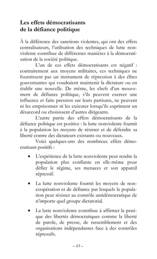 – 65 –
Les effets démocratisants
de la défiance politique
À la différence des sanctions violentes, qui ont des effets
centralisateurs, l’utilisation des techniques de lutte non-
violente contribue de différentes manières à la démocrati-
sation de la société politique.
L’un de ces effets démocratisants est négatif :
contrairement aux moyens militaires, ces techniques ne
fournissent pas un instrument de répression à des élites
gouvernantes qui voudraient maintenir la dictature ou en
établir une nouvelle. De même, les chefs d’un mouve-
ment de défiance politique, s’ils peuvent exercer une
influence et faire pression sur leurs partisans, ne peuvent
ni les emprisonner ni les exécuter lorsqu’ils expriment un
désaccord ou choisissent d’autres dirigeants.
L’autre partie des effets démocratisants de la
défiance politique est positive : la lutte nonviolente fournit
à la population les moyens de résister et de défendre sa
liberté contre des dictateurs existants ou nouveaux.
Voici quelques-uns des nombreux effets démo-
cratisant positifs :
• L’expérience de la lutte nonviolente peut rendre la
population plus confiante en elle-même pour
défier le régime, ses menaces et son appareil
répressif.
• La lutte nonviolente fournit les moyens de non-
coopération et de défiance par lesquels la popula-
tion peut résister au contrôle antidémocratique de
n’importe quel groupe dictatorial.
• La lutte nonviolente contribue à affirmer la prati-
que des libertés démocratiques comme la liberté
de parole, de presse, de rassemblement et des
organisations indépendantes face à des contrôles
répressifs.
 