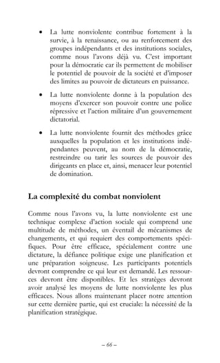 – 66 –
• La lutte nonviolente contribue fortement à la
survie, à la renaissance, ou au renforcement des
groupes indépendants et des institutions sociales,
comme nous l’avons déjà vu. C’est important
pour la démocratie car ils permettent de mobiliser
le potentiel de pouvoir de la société et d’imposer
des limites au pouvoir de dictateurs en puissance.
• La lutte nonviolente donne à la population des
moyens d’exercer son pouvoir contre une police
répressive et l’action militaire d’un gouvernement
dictatorial.
• La lutte nonviolente fournit des méthodes grâce
auxquelles la population et les institutions indé-
pendantes peuvent, au nom de la démocratie,
restreindre ou tarir les sources de pouvoir des
dirigeants en place et, ainsi, menacer leur potentiel
de domination.
La complexité du combat nonviolent
Comme nous l’avons vu, la lutte nonviolente est une
technique complexe d’action sociale qui comprend une
multitude de méthodes, un éventail de mécanismes de
changements, et qui requiert des comportements spéci-
fiques. Pour être efficace, spécialement contre une
dictature, la défiance politique exige une planification et
une préparation soigneuse. Les participants potentiels
devront comprendre ce qui leur est demandé. Les ressour-
ces devront être disponibles. Et les stratèges devront
avoir analysé les moyens de lutte nonviolente les plus
efficaces. Nous allons maintenant placer notre attention
sur cette dernière partie, qui est cruciale: la nécessité de la
planification stratégique.
 