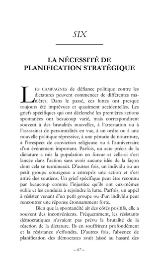 – 67 –
SIX
––––––––––––
LA NÉCESSITÉ DE
PLANIFICATION STRATÉGIQUE
ES CAMPAGNES de défiance politique contre les
dictatures peuvent commencer de différentes ma-
nières. Dans le passé, ces luttes ont presque
toujours été imprévues et quasiment accidentelles. Les
griefs spécifiques qui ont déclenché les premières actions
spontanées ont beaucoup varié, mais correspondirent
souvent à des brutalités nouvelles, à l’arrestation ou à
l’assassinat de personnalités en vue, à un ordre ou à une
nouvelle politique répressive, à une pénurie de nourriture,
à l’irrespect de conviction religieuse ou à l’anniversaire
d’un évènement important. Parfois, un acte précis de la
dictature a mis la population en fureur et celle-ci s’est
lancée dans l’action sans avoir aucune idée de la façon
dont cela se terminerait. D’autres fois, un individu ou un
petit groupe courageux a entrepris une action et s’est
attiré des soutiens. Un grief spécifique peut être reconnu
par beaucoup comme l’injustice qu’ils ont eux-mêmes
subie et les conduira à rejoindre la lutte. Parfois, un appel
à résister venant d’un petit groupe ou d’un individu peut
rencontrer une réponse étonnamment forte.
Bien que la spontanéité ait des côtés positifs, elle a
souvent des inconvénients. Fréquemment, les résistants
démocratiques n’avaient pas prévu la brutalité de la
réaction de la dictature. Ils en souffrirent profondément
et la résistance s’effondra. D’autres fois, l’absence de
planification des démocrates avait laissé au hasard des
L
 