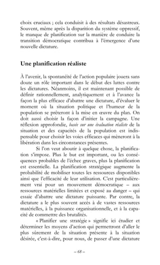 – 68 –
choix cruciaux ; cela conduisit à des résultats désastreux.
Souvent, même après la disparition du système oppressif,
le manque de planification sur la manière de conduire la
transition démocratique contribua à l’émergence d’une
nouvelle dictature.
Une planification réaliste
À l’avenir, la spontanéité de l’action populaire jouera sans
doute un rôle important dans le début des luttes contre
les dictatures. Néanmoins, il est maintenant possible de
définir rationnellement, analytiquement et à l’avance la
façon la plus efficace d’abattre une dictature, d’évaluer le
moment où la situation politique et l’humeur de la
population se prêteront à la mise en œuvre du plan. On
doit aussi choisir la façon d’initier la campagne. Une
réflexion approfondie, basée sur une évaluation réaliste de la
situation et des capacités de la population est indis-
pensable pour choisir les voies efficaces qui mèneront à la
libération dans les circonstances présentes.
Si l’on veut aboutir à quelque chose, la planifica-
tion s’impose. Plus le but est important, ou les consé-
quences probables de l’échec graves, plus la planification
est essentielle. La planification stratégique augmente la
probabilité de mobiliser toutes les ressources disponibles
ainsi que l’efficacité de leur utilisation. C’est particulière-
ment vrai pour un mouvement démocratique – aux
ressources matérielles limitées et exposé au danger – qui
essaie d’abattre une dictature puissante. Par contre, la
dictature a le plus souvent accès à de vastes ressources
matérielles, à la puissance organisationnelle, et à la capa-
cité de commettre des brutalités.
« Planifier une stratégie » signifie ici étudier et
déterminer les moyens d’action qui permettront d’aller le
plus sûrement de la situation présente à la situation
désirée, c’est-à-dire, pour nous, de passer d’une dictature
 