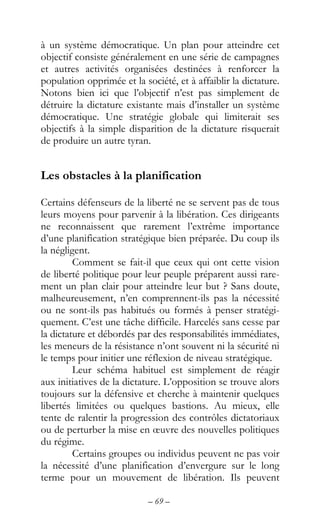– 69 –
à un système démocratique. Un plan pour atteindre cet
objectif consiste généralement en une série de campagnes
et autres activités organisées destinées à renforcer la
population opprimée et la société, et à affaiblir la dictature.
Notons bien ici que l’objectif n’est pas simplement de
détruire la dictature existante mais d’installer un système
démocratique. Une stratégie globale qui limiterait ses
objectifs à la simple disparition de la dictature risquerait
de produire un autre tyran.
Les obstacles à la planification
Certains défenseurs de la liberté ne se servent pas de tous
leurs moyens pour parvenir à la libération. Ces dirigeants
ne reconnaissent que rarement l’extrême importance
d’une planification stratégique bien préparée. Du coup ils
la négligent.
Comment se fait-il que ceux qui ont cette vision
de liberté politique pour leur peuple préparent aussi rare-
ment un plan clair pour atteindre leur but ? Sans doute,
malheureusement, n’en comprennent-ils pas la nécessité
ou ne sont-ils pas habitués ou formés à penser stratégi-
quement. C’est une tâche difficile. Harcelés sans cesse par
la dictature et débordés par des responsabilités immédiates,
les meneurs de la résistance n’ont souvent ni la sécurité ni
le temps pour initier une réflexion de niveau stratégique.
Leur schéma habituel est simplement de réagir
aux initiatives de la dictature. L’opposition se trouve alors
toujours sur la défensive et cherche à maintenir quelques
libertés limitées ou quelques bastions. Au mieux, elle
tente de ralentir la progression des contrôles dictatoriaux
ou de perturber la mise en œuvre des nouvelles politiques
du régime.
Certains groupes ou individus peuvent ne pas voir
la nécessité d’une planification d’envergure sur le long
terme pour un mouvement de libération. Ils peuvent
 