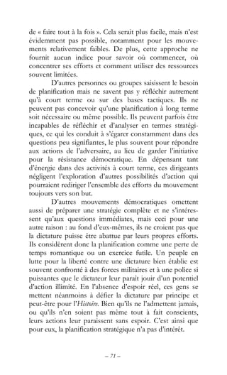– 71 –
de « faire tout à la fois ». Cela serait plus facile, mais n’est
évidemment pas possible, notamment pour les mouve-
ments relativement faibles. De plus, cette approche ne
fournit aucun indice pour savoir où commencer, où
concentrer ses efforts et comment utiliser des ressources
souvent limitées.
D’autres personnes ou groupes saisissent le besoin
de planification mais ne savent pas y réfléchir autrement
qu’à court terme ou sur des bases tactiques. Ils ne
peuvent pas concevoir qu’une planification à long terme
soit nécessaire ou même possible. Ils peuvent parfois être
incapables de réfléchir et d’analyser en termes stratégi-
ques, ce qui les conduit à s’égarer constamment dans des
questions peu signifiantes, le plus souvent pour répondre
aux actions de l’adversaire, au lieu de garder l’initiative
pour la résistance démocratique. En dépensant tant
d’énergie dans des activités à court terme, ces dirigeants
négligent l’exploration d’autres possibilités d’action qui
pourraient rediriger l’ensemble des efforts du mouvement
toujours vers son but.
D’autres mouvements démocratiques omettent
aussi de préparer une stratégie complète et ne s’intéres-
sent qu’aux questions immédiates, mais ceci pour une
autre raison : au fond d’eux-mêmes, ils ne croient pas que
la dictature puisse être abattue par leurs propres efforts.
Ils considèrent donc la planification comme une perte de
temps romantique ou un exercice futile. Un peuple en
lutte pour la liberté contre une dictature bien établie est
souvent confronté à des forces militaires et à une police si
puissantes que le dictateur leur paraît jouir d’un potentiel
d’action illimité. En l’absence d’espoir réel, ces gens se
mettent néanmoins à défier la dictature par principe et
peut-être pour l’Histoire. Bien qu’ils ne l’admettent jamais,
ou qu’ils n’en soient pas même tout à fait conscients,
leurs actions leur paraissent sans espoir. C’est ainsi que
pour eux, la planification stratégique n’a pas d’intérêt.
 