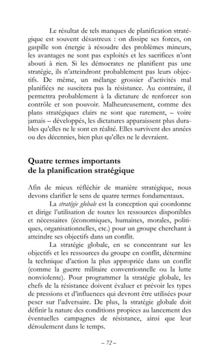 – 72 –
Le résultat de tels manques de planification straté-
gique est souvent désastreux : on dissipe ses forces, on
gaspille son énergie à résoudre des problèmes mineurs,
les avantages ne sont pas exploités et les sacrifices n’ont
abouti à rien. Si les démocrates ne planifient pas une
stratégie, ils n’atteindront probablement pas leurs objec-
tifs. De même, un mélange grossier d’activités mal
planifiées ne suscitera pas la résistance. Au contraire, il
permettra probablement à la dictature de renforcer son
contrôle et son pouvoir. Malheureusement, comme des
plans stratégiques clairs ne sont que rarement, – voire
jamais – développés, les dictatures apparaissent plus dura-
bles qu’elles ne le sont en réalité. Elles survivent des années
ou des décennies, bien plus qu’elles ne le devraient.
Quatre termes importants
de la planification stratégique
Afin de mieux réfléchir de manière stratégique, nous
devons clarifier le sens de quatre termes fondamentaux.
La stratégie globale est la conception qui coordonne
et dirige l’utilisation de toutes les ressources disponibles
et nécessaires (économiques, humaines, morales, politi-
ques, organisationnelles, etc.) pour un groupe cherchant à
atteindre ses objectifs dans un conflit.
La stratégie globale, en se concentrant sur les
objectifs et les ressources du groupe en conflit, détermine
la technique d’action la plus appropriée dans un conflit
(comme la guerre militaire conventionnelle ou la lutte
nonviolente). Pour programmer la stratégie globale, les
chefs de la résistance doivent évaluer et prévoir les types
de pressions et d’influences qui devront être utilisées pour
peser sur l’adversaire. De plus, la stratégie globale doit
définir la nature des conditions propices au lancement des
éventuelles campagnes de résistance, ainsi que leur
déroulement dans le temps.
 