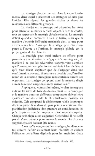 – 73 –
La stratégie globale met en place le cadre fonda-
mental dans lequel s’insèreront des stratégies de lutte plus
limitées. Elle répartit les grandes tâches et alloue les
ressources aux différents groupes.
La stratégie est le concept qui détermine les voies
pour atteindre au mieux certains objectifs dans le conflit,
tout en respectant la stratégie globale retenue. La stratégie
définit quand et comment il faut se battre, ainsi que la
manière d’obtenir l’efficacité maximale dans la lutte pour
arriver à ses fins. Alors que la stratégie peut être com-
parée à l’œuvre de l’artisan, la stratégie globale est le
projet global de l’architecte.
La stratégie peut aussi inclure les efforts pour
parvenir à une situation stratégique très avantageuse, de
manière à ce que les adversaires s’aperçoivent d’emblée
que l’ouverture des opérations conduirait à leur défaite et
qu’il vaut mieux capituler que de s’engager dans une
confrontation ouverte. Si cela ne se produit pas, l’amélio-
ration de la situation stratégique rend certain le succès des
opposants. La stratégie comprend aussi la manière d’agir
afin de faire bon usage des succès rencontrés.12
Appliqué au combat lui-même, le plan stratégique
indique les idées de base du déroulement de la campagne
et la manière dont ses différents composants doivent être
ajustés en vue d’atteindre le plus facilement possible les
objectifs. Cela comprend le déploiement habile de groupes
d’action particuliers dans de plus petites opérations. Une
planification judicieuse doit prendre en considération les
prés requis au succès propres aux techniques adoptées.
Chaque technique a ses exigences. Cependant, il ne suffit
pas de s’en contenter pour assurer le succès. Des facteurs
supplémentaires doivent être réunis.
Alors qu’ils conçoivent les stratégies, les démocra-
tes doivent définir clairement leurs objectifs et évaluer
l’efficacité des efforts déployés pour les atteindre. Cette
12 Robert Helvey, communication personnelle, 15 août 1993.
 