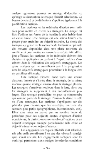– 74 –
analyse rigoureuse permet au stratège d’identifier ce
qu’exige la sécurisation de chaque objectif sélectionné. Ce
besoin de clarté et de définitions s’applique également à la
planification tactique.
Les tactiques et les méthodes d’action sont utili-
sées pour mettre en œuvre les stratégies. La tactique est
l’art d’utiliser ses forces de la manière la plus habile dans
un cadre limité. Une tactique est une action limitée em-
ployée pour atteindre un objectif restreint. Le choix des
tactiques est guidé par la recherche de l’utilisation optimale
des moyens disponibles dans une phase restreinte du
conflit, ceci pour mettre en œuvre la stratégie. Afin d’être
plus efficaces, les tactiques et les méthodes doivent être
choisies et appliquées en gardant à l’esprit qu’elles s’ins-
crivent dans la réalisation des objectifs stratégiques. Les
gains tactiques qui ne contribuent pas à la progression
vers les objectifs stratégiques pourraient à la longue être
un gaspillage d’énergie.
Une tactique s’inscrit donc dans une chaîne
d’actions limitée et s’insère dans la stratégie, de la même
manière qu’une stratégie s’insère dans la stratégie globale.
Les tactiques s’inscrivent toujours dans la lutte, alors que
les stratégies se rapportent à des considérations plus
larges. Une tactique particulière ne peut se comprendre
que comme partie de la stratégie d’ensemble d’une bataille
ou d’une campagne. Les tactiques s’appliquent sur des
périodes plus courtes que les stratégies, ou dans des
secteurs plus petits (géographiques, institutionnels, etc.).
Elles sont mises en œuvre par un nombre limité de
personnes pour des objectifs limités. S’agissant d’action
nonviolente, la distinction entre un objectif tactique et un
objectif stratégique recoupe partiellement celle entre un
objectif mineur et un objectif majeur.
Les engagements tactiques offensifs sont sélection-
nés afin qu’ils contribuent à ce que des objectifs stratégi-
ques soient atteints. Les engagements tactiques sont les
outils qui permettent aux stratèges de créer les conditions
 