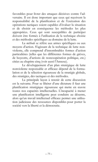 – 75 –
favorables pour livrer des attaques décisives contre l’ad-
versaire. Il est donc important que ceux qui reçoivent la
responsabilité de la planification et de l’exécution des
opérations tactiques soient capables d’évaluer la situation
et de choisir en conséquence les méthodes les plus
appropriées. Ceux qui sont susceptibles de participer
doivent être formés à l’utilisation de la technique choisie
et des méthodes spécifiques au domaine de la lutte.
La méthode se réfère aux armes spécifiques ou aux
moyens d’action. S’agissant de la technique de lutte non-
violente, elle comprend d’innombrables formes d’action
particulières (telles que les différentes formes de grèves,
de boycotts, d’actions de noncoopération politique, etc.)
citées au chapitre cinq (voir aussi l’Annexe).
Le développement d’un plan stratégique de lutte
nonviolente responsable et efficace dépend de la formu-
lation et de la sélection rigoureuse de la stratégie globale,
des stratégies, des tactiques et des méthodes.
La principale leçon à retenir de cette discussion
est la suivante. Pour se libérer d’une dictature il faut une
planification stratégique rigoureuse qui mette en œuvre
toutes nos capacités intellectuelles. L’incapacité à mener
une planification intelligente peut conduire au désastre,
alors qu’un travail intellectuel efficace permet une utilisa-
tion judicieuse des ressources disponibles pour porter la
société vers la liberté et la démocratie.
 
