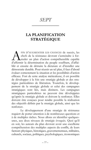 – 77 –
SEPT
––––––––––––
LA PLANIFICATION
STRATÉGIQUE
FIN D’AUGMENTER LES CHANCES de succès, les
chefs de la résistance devront s’astreindre à for-
muler un plan d’action compréhensible capable
d’affermir la détermination du peuple souffrant, d’affai-
blir et ensuite de détruire la dictature et d’installer une
démocratie durable. Pour réussir un tel plan, il faut d’abord
évaluer correctement la situation et les possibilités d’action
efficace. Fort de cette analyse méticuleuse, il est possible
de développer à la fois une stratégie globale et des stra-
tégies particulières de libération. Toutefois, le dévelop-
pement de la stratégie globale et celui des campagnes
stratégiques sont liés, mais distincts. Les campagnes
stratégiques particulières ne peuvent être développées
qu’après la stratégie globale et doivent la renforcer. Elles
doivent être conçues pour rendre possible la réalisation
des objectifs définis par la stratégie globale, ainsi que les
renforcer.
Le développement d’une stratégie de résistance
requiert de porter attention à de nombreuses questions et
à de multiples tâches. Nous allons en identifier quelques-
unes, aux deux niveaux de stratégie évoqués. Quoi qu’il
en soit, les auteurs du plan devront avoir une excellente
compréhension des multiples aspects du conflit, de leurs
facteurs physiques, historiques, gouvernementaux, militaires,
culturels, sociaux, politiques, psychologiques, économiques
A
 