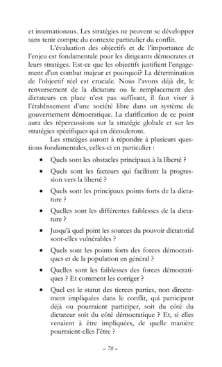 – 78 –
et internationaux. Les stratégies ne peuvent se développer
sans tenir compte du contexte particulier du conflit.
L’évaluation des objectifs et de l’importance de
l’enjeu est fondamentale pour les dirigeants démocrates et
leurs stratèges. Est-ce que les objectifs justifient l’engage-
ment d’un combat majeur et pourquoi? La détermination
de l’objectif réel est cruciale. Nous l’avons déjà dit, le
renversement de la dictature ou le remplacement des
dictateurs en place n’est pas suffisant, il faut viser à
l’établissement d’une société libre dans un système de
gouvernement démocratique. La clarification de ce point
aura des répercussions sur la stratégie globale et sur les
stratégies spécifiques qui en découleront.
Les stratèges auront à répondre à plusieurs ques-
tions fondamentales, celles-ci en particulier :
• Quels sont les obstacles principaux à la liberté ?
• Quels sont les facteurs qui facilitent la progres-
sion vers la liberté ?
• Quels sont les principaux points forts de la dicta-
ture ?
• Quelles sont les différentes faiblesses de la dicta-
ture ?
• Jusqu’à quel point les sources du pouvoir dictatorial
sont-elles vulnérables ?
• Quels sont les points forts des forces démocrati-
ques et de la population en général ?
• Quelles sont les faiblesses des forces démocrati-
ques ? Et comment les corriger ?
• Quel est le statut des tierces parties, non directe-
ment impliquées dans le conflit, qui participent
déjà ou pourraient participer, soit du côté du
dictateur soit du côté démocratique ? Et, si elles
venaient à être impliquées, de quelle manière
pourraient-elles l’être ?
 