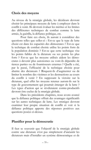 – 79 –
Choix des moyens
Au niveau de la stratégie globale, les décideurs devront
choisir les principaux moyens de lutte à employer dans le
conflit à venir. Ils devront évaluer les mérites et les limites
des différentes techniques de combat comme la lutte
armée, la guérilla, la défiance politique, etc.
Pour faire ces choix, ils auront à considérer des
questions telles que celles-ci : Est-ce que le type de lutte
choisi est dans les capacités des démocrates ? Est-ce que
la technique de combat choisie utilise les points forts de
la population dominée ? Est-ce que cette technique vise
les points faibles de la dictature ou ses points les plus
forts ? Est-ce que les moyens utilisés aident les démo-
crates à devenir plus autonomes ou vont-ils dépendre de
tierces parties ou de fournisseurs externes ? Quelle a été,
par le passé, l’efficacité de la technique choisie pour
abattre des dictateurs ? Risquent-ils d’augmenter ou de
limiter le nombre des victimes et les destructions au cours
du conflit à venir ? En supposant la victoire sur la
dictature, quel effet les moyens retenus auront-ils sur le
type de gouvernement qui pourrait émerger de la lutte ?
Les types d’action qui se révéleraient contre-productifs
devront être exclus de la stratégie globale.
Dans les précédents chapitres, nous avons avancé
que la défiance politique offrait des avantages significatifs
sur les autres techniques de lutte. Les stratèges devront
examiner leur propre situation de conflit et voir si la
défiance politique apporte des réponses positives aux
questions posées ci-dessus.
Planifier pour la démocratie
Il faut se souvenir que l’objectif de la stratégie globale
contre une dictature n’est pas simplement d’anéantir les
dictateurs mais d’installer un système démocratique et de
 