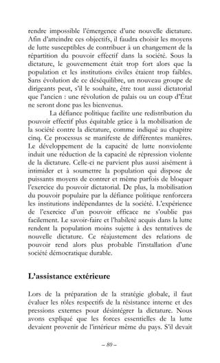 – 80 –
rendre impossible l’émergence d’une nouvelle dictature.
Afin d’atteindre ces objectifs, il faudra choisir les moyens
de lutte susceptibles de contribuer à un changement de la
répartition du pouvoir effectif dans la société. Sous la
dictature, le gouvernement était trop fort alors que la
population et les institutions civiles étaient trop faibles.
Sans évolution de ce déséquilibre, un nouveau groupe de
dirigeants peut, s’il le souhaite, être tout aussi dictatorial
que l’ancien : une révolution de palais ou un coup d’État
ne seront donc pas les bienvenus.
La défiance politique facilite une redistribution du
pouvoir effectif plus équitable grâce à la mobilisation de
la société contre la dictature, comme indiqué au chapitre
cinq. Ce processus se manifeste de différentes manières.
Le développement de la capacité de lutte nonviolente
induit une réduction de la capacité de répression violente
de la dictature. Celle-ci ne parvient plus aussi aisément à
intimider et à soumettre la population qui dispose de
puissants moyens de contrer et même parfois de bloquer
l’exercice du pouvoir dictatorial. De plus, la mobilisation
du pouvoir populaire par la défiance politique renforcera
les institutions indépendantes de la société. L’expérience
de l’exercice d’un pouvoir efficace ne s’oublie pas
facilement. Le savoir-faire et l’habileté acquis dans la lutte
rendent la population moins sujette à des tentatives de
nouvelle dictature. Ce réajustement des relations de
pouvoir rend alors plus probable l’installation d’une
société démocratique durable.
L’assistance extérieure
Lors de la préparation de la stratégie globale, il faut
évaluer les rôles respectifs de la résistance interne et des
pressions externes pour désintégrer la dictature. Nous
avons expliqué que les forces essentielles de la lutte
devaient provenir de l’intérieur même du pays. S’il devait
 