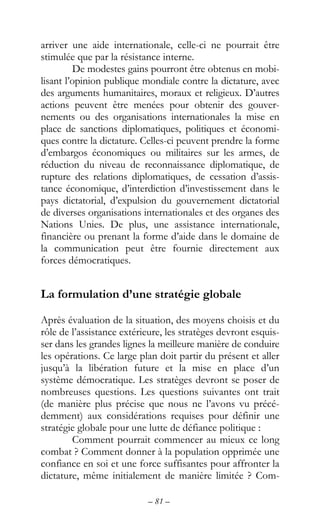 – 81 –
arriver une aide internationale, celle-ci ne pourrait être
stimulée que par la résistance interne.
De modestes gains pourront être obtenus en mobi-
lisant l’opinion publique mondiale contre la dictature, avec
des arguments humanitaires, moraux et religieux. D’autres
actions peuvent être menées pour obtenir des gouver-
nements ou des organisations internationales la mise en
place de sanctions diplomatiques, politiques et économi-
ques contre la dictature. Celles-ci peuvent prendre la forme
d’embargos économiques ou militaires sur les armes, de
réduction du niveau de reconnaissance diplomatique, de
rupture des relations diplomatiques, de cessation d’assis-
tance économique, d’interdiction d’investissement dans le
pays dictatorial, d’expulsion du gouvernement dictatorial
de diverses organisations internationales et des organes des
Nations Unies. De plus, une assistance internationale,
financière ou prenant la forme d’aide dans le domaine de
la communication peut être fournie directement aux
forces démocratiques.
La formulation d’une stratégie globale
Après évaluation de la situation, des moyens choisis et du
rôle de l’assistance extérieure, les stratèges devront esquis-
ser dans les grandes lignes la meilleure manière de conduire
les opérations. Ce large plan doit partir du présent et aller
jusqu’à la libération future et la mise en place d’un
système démocratique. Les stratèges devront se poser de
nombreuses questions. Les questions suivantes ont trait
(de manière plus précise que nous ne l’avons vu précé-
demment) aux considérations requises pour définir une
stratégie globale pour une lutte de défiance politique :
Comment pourrait commencer au mieux ce long
combat ? Comment donner à la population opprimée une
confiance en soi et une force suffisantes pour affronter la
dictature, même initialement de manière limitée ? Com-
 