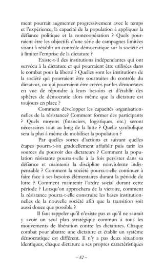 – 82 –
ment pourrait augmenter progressivement avec le temps
et l’expérience, la capacité de la population à appliquer la
défiance politique et la noncoopération ? Quels pour-
raient être les objectifs d’une série de campagnes limitées
visant à rétablir un contrôle démocratique sur la société et
à limiter l’emprise de la dictature ?
Existe-t-il des institutions indépendantes qui ont
survécu à la dictature et qui pourraient être utilisées dans
le combat pour la liberté ? Quelles sont les institutions de
la société qui pourraient être soustraites du contrôle du
dictateur, ou qui pourraient être créées par les démocrates
en vue de répondre à leurs besoins et d’établir des
sphères de démocratie alors même que la dictature est
toujours en place ?
Comment développer les capacités organisation-
nelles de la résistance? Comment former des participants
? Quels moyens (financiers, logistiques, etc.) seront
nécessaires tout au long de la lutte ? Quelle symbolique
sera la plus à même de mobiliser la population ?
Par quelles sortes d’actions et suivant quelles
étapes pourra-t-on graduellement affaiblir puis tarir les
sources du pouvoir des dictateurs ? Comment la popu-
lation résistante pourra-t-elle à la fois persister dans sa
défiance et maintenir la discipline nonviolente indis-
pensable ? Comment la société pourra-t-elle continuer à
faire face à ses besoins élémentaires durant la période de
lutte ? Comment maintenir l’ordre social durant cette
période ? Lorsqu’on approchera de la victoire, comment
la résistance pourra-t-elle construire les bases institution-
nelles de la nouvelle société afin que la transition soit
aussi douce que possible ?
Il faut rappeler qu’il n’existe pas et qu’il ne saurait
y avoir un seul plan stratégique commun à tous les
mouvements de libération contre les dictatures. Chaque
combat pour abattre une dictature et établir un système
démocratique est différent. Il n’y a pas deux situations
identiques, chaque dictature a ses propres caractéristiques
 