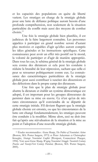 – 83 –
et les capacités des populations en quête de liberté
varient. Les stratèges en charge de la stratégie globale
pour une lutte de défiance politique auront besoin d’une
profonde compréhension, non seulement de la situation
particulière du conflit mais aussi des moyens de combat
choisis.13
Une fois la stratégie globale bien planifiée, il est
judicieux de la faire largement connaître. Les personnes
appelées à participer en grand nombre seront d’autant
plus motivées et capables d’agir qu’elles auront compris
les idées générales et les instructions spécifiques. Cette
connaissance peut avoir un effet très positif sur le moral,
la volonté de participer et d’agir de manière appropriée.
Dans tous les cas, le schéma général de la stratégie globale
sera connu des dictateurs et cela peut les conduire à
réduire la brutalité de leur répression, sachant que celle-ci
peut se retourner politiquement contre eux. La connais-
sance des caractéristiques particulières de la stratégie
globale peut aussi contribuer à susciter des dissensions et
des défections dans le propre camp des dictateurs.
Une fois que le plan de stratégie globale pour
abattre la dictature et établir un système démocratique est
adopté, il est important pour les groupes démocrates de
persister dans sa mise en œuvre. Ce n’est qu’en de très
rares circonstances qu’il conviendra de se départir de
cette stratégie initiale. S’il devient flagrant que la stratégie
globale choisie est erronée, ou que les circonstances de la
lutte ont changé fondamentalement, les stratèges peuvent
être conduits à la modifier. Même alors, ceci ne doit être
fait qu’après une réévaluation de la situation et la mise au
point et l’adoption d’une nouvelle stratégie globale.
13 Études recommandées : Gene Sharp, The Politics of Nonviolent Action
(Boston, MA: Porter Sargent, 1973) et Peter Ackerman et Christopher
Kruegler, Strategic Nonviolent Conflict (Westport, Connecticut: Praeger,
1994). Voir aussi Gene Sharp, Waging Nonviolent Struggle: Twentieth Century
Practice and Twenty-First Century Potential, (Boston, MA: Porter Sargent,
2005).
 