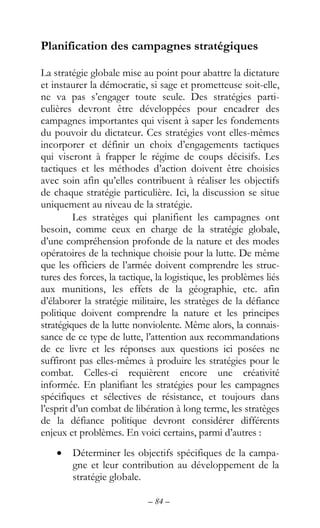 – 84 –
Planification des campagnes stratégiques
La stratégie globale mise au point pour abattre la dictature
et instaurer la démocratie, si sage et prometteuse soit-elle,
ne va pas s’engager toute seule. Des stratégies parti-
culières devront être développées pour encadrer des
campagnes importantes qui visent à saper les fondements
du pouvoir du dictateur. Ces stratégies vont elles-mêmes
incorporer et définir un choix d’engagements tactiques
qui viseront à frapper le régime de coups décisifs. Les
tactiques et les méthodes d’action doivent être choisies
avec soin afin qu’elles contribuent à réaliser les objectifs
de chaque stratégie particulière. Ici, la discussion se situe
uniquement au niveau de la stratégie.
Les stratèges qui planifient les campagnes ont
besoin, comme ceux en charge de la stratégie globale,
d’une compréhension profonde de la nature et des modes
opératoires de la technique choisie pour la lutte. De même
que les officiers de l’armée doivent comprendre les struc-
tures des forces, la tactique, la logistique, les problèmes liés
aux munitions, les effets de la géographie, etc. afin
d’élaborer la stratégie militaire, les stratèges de la défiance
politique doivent comprendre la nature et les principes
stratégiques de la lutte nonviolente. Même alors, la connais-
sance de ce type de lutte, l’attention aux recommandations
de ce livre et les réponses aux questions ici posées ne
suffiront pas elles-mêmes à produire les stratégies pour le
combat. Celles-ci requièrent encore une créativité
informée. En planifiant les stratégies pour les campagnes
spécifiques et sélectives de résistance, et toujours dans
l’esprit d’un combat de libération à long terme, les stratèges
de la défiance politique devront considérer différents
enjeux et problèmes. En voici certains, parmi d’autres :
• Déterminer les objectifs spécifiques de la campa-
gne et leur contribution au développement de la
stratégie globale.
 