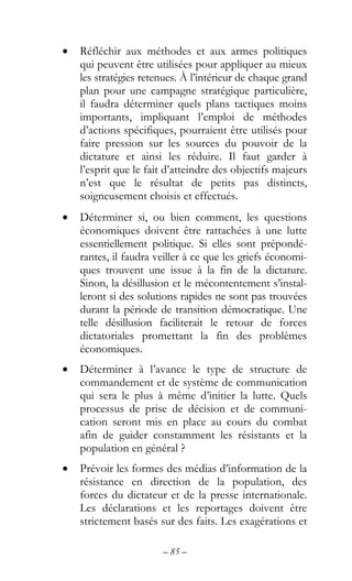 – 85 –
• Réfléchir aux méthodes et aux armes politiques
qui peuvent être utilisées pour appliquer au mieux
les stratégies retenues. À l’intérieur de chaque grand
plan pour une campagne stratégique particulière,
il faudra déterminer quels plans tactiques moins
importants, impliquant l’emploi de méthodes
d’actions spécifiques, pourraient être utilisés pour
faire pression sur les sources du pouvoir de la
dictature et ainsi les réduire. Il faut garder à
l’esprit que le fait d’atteindre des objectifs majeurs
n’est que le résultat de petits pas distincts,
soigneusement choisis et effectués.
• Déterminer si, ou bien comment, les questions
économiques doivent être rattachées à une lutte
essentiellement politique. Si elles sont prépondé-
rantes, il faudra veiller à ce que les griefs économi-
ques trouvent une issue à la fin de la dictature.
Sinon, la désillusion et le mécontentement s’instal-
leront si des solutions rapides ne sont pas trouvées
durant la période de transition démocratique. Une
telle désillusion faciliterait le retour de forces
dictatoriales promettant la fin des problèmes
économiques.
• Déterminer à l’avance le type de structure de
commandement et de système de communication
qui sera le plus à même d’initier la lutte. Quels
processus de prise de décision et de communi-
cation seront mis en place au cours du combat
afin de guider constamment les résistants et la
population en général ?
• Prévoir les formes des médias d’information de la
résistance en direction de la population, des
forces du dictateur et de la presse internationale.
Les déclarations et les reportages doivent être
strictement basés sur des faits. Les exagérations et
 