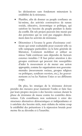 – 86 –
les déclarations sans fondement mineraient la
crédibilité de la résistance.
• Planifier, afin de donner au peuple confiance en
lui-même, des activités constructives de nature
sociale, éducative, économique et politique, qui
satisfont les besoins du peuple pendant la durée
du conflit. De tels projets peuvent être menés par
des personnes qui ne sont pas engagées directe-
ment dans les activités de résistance.
• Déterminer à l’avance le genre d’assistance exté-
rieure qui serait souhaitable pour soutenir telle ou
telle campagne particulière ou la lutte générale de
libération. Comment mobiliser et utiliser au
mieux l’aide extérieure sans dépendre de facteurs
externes instables ? Il faut prêter attention à des
groupes extérieurs qui peuvent être susceptibles
d’aider le mouvement et de mener une action
appropriée, comme les organisations non gouverne-
mentales (mouvements sociaux, groupes religieux
ou politiques, syndicats ouvriers, etc.), les gouver-
nements et/ou les Nations Unies et ses différents
corps.
De plus, les stratèges de la résistance doivent
prendre des mesures pour maintenir l’ordre et faire face
par leurs propres moyens à des besoins sociaux durant la
phase de résistance de masse contre les contrôles dicta-
toriaux. Cela contribuera non seulement à créer des
structures alternatives démocratiques et indépendantes et
à satisfaire des besoins réels, mais réduira du même coup
la crédibilité des prétentions à la répression brutale pour
mettre fin au désordre et à l’anarchie.
 