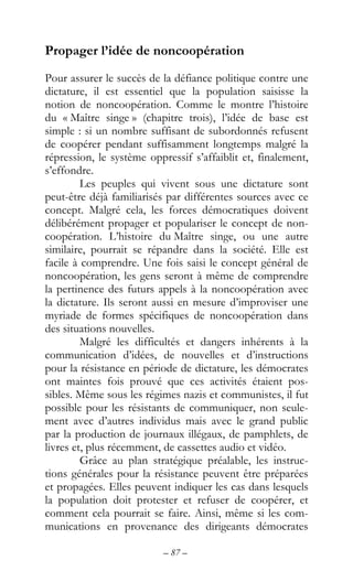 – 87 –
Propager l’idée de noncoopération
Pour assurer le succès de la défiance politique contre une
dictature, il est essentiel que la population saisisse la
notion de noncoopération. Comme le montre l’histoire
du « Maître singe » (chapitre trois), l’idée de base est
simple : si un nombre suffisant de subordonnés refusent
de coopérer pendant suffisamment longtemps malgré la
répression, le système oppressif s’affaiblit et, finalement,
s’effondre.
Les peuples qui vivent sous une dictature sont
peut-être déjà familiarisés par différentes sources avec ce
concept. Malgré cela, les forces démocratiques doivent
délibérément propager et populariser le concept de non-
coopération. L’histoire du Maître singe, ou une autre
similaire, pourrait se répandre dans la société. Elle est
facile à comprendre. Une fois saisi le concept général de
noncoopération, les gens seront à même de comprendre
la pertinence des futurs appels à la noncoopération avec
la dictature. Ils seront aussi en mesure d’improviser une
myriade de formes spécifiques de noncoopération dans
des situations nouvelles.
Malgré les difficultés et dangers inhérents à la
communication d’idées, de nouvelles et d’instructions
pour la résistance en période de dictature, les démocrates
ont maintes fois prouvé que ces activités étaient pos-
sibles. Même sous les régimes nazis et communistes, il fut
possible pour les résistants de communiquer, non seule-
ment avec d’autres individus mais avec le grand public
par la production de journaux illégaux, de pamphlets, de
livres et, plus récemment, de cassettes audio et vidéo.
Grâce au plan stratégique préalable, les instruc-
tions générales pour la résistance peuvent être préparées
et propagées. Elles peuvent indiquer les cas dans lesquels
la population doit protester et refuser de coopérer, et
comment cela pourrait se faire. Ainsi, même si les com-
munications en provenance des dirigeants démocrates
 
