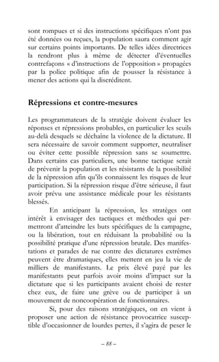 – 88 –
sont rompues et si des instructions spécifiques n’ont pas
été données ou reçues, la population saura comment agir
sur certains points importants. De telles idées directrices
la rendront plus à même de détecter d’éventuelles
contrefaçons « d’instructions de l’opposition » propagées
par la police politique afin de pousser la résistance à
mener des actions qui la discréditent.
Répressions et contre-mesures
Les programmateurs de la stratégie doivent évaluer les
réponses et répressions probables, en particulier les seuils
au-delà desquels se déchaîne la violence de la dictature. Il
sera nécessaire de savoir comment supporter, neutraliser
ou éviter cette possible répression sans se soumettre.
Dans certains cas particuliers, une bonne tactique serait
de prévenir la population et les résistants de la possibilité
de la répression afin qu’ils connaissent les risques de leur
participation. Si la répression risque d’être sérieuse, il faut
avoir prévu une assistance médicale pour les résistants
blessés.
En anticipant la répression, les stratèges ont
intérêt à envisager des tactiques et méthodes qui per-
mettront d’atteindre les buts spécifiques de la campagne,
ou la libération, tout en réduisant la probabilité ou la
possibilité pratique d’une répression brutale. Des manifes-
tations et parades de rue contre des dictatures extrêmes
peuvent être dramatiques, elles mettent en jeu la vie de
milliers de manifestants. Le prix élevé payé par les
manifestants peut parfois avoir moins d’impact sur la
dictature que si les participants avaient choisi de rester
chez eux, de faire une grève ou de participer à un
mouvement de noncoopération de fonctionnaires.
Si, pour des raisons stratégiques, on en vient à
proposer une action de résistance provocatrice suscep-
tible d’occasionner de lourdes pertes, il s’agira de peser le
 