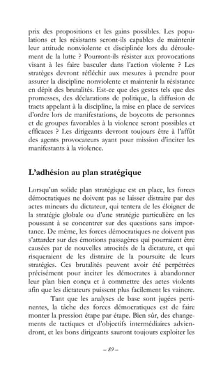 – 89 –
prix des propositions et les gains possibles. Les popu-
lations et les résistants seront-ils capables de maintenir
leur attitude nonviolente et disciplinée lors du déroule-
ment de la lutte ? Pourront-ils résister aux provocations
visant à les faire basculer dans l’action violente ? Les
stratèges devront réfléchir aux mesures à prendre pour
assurer la discipline nonviolente et maintenir la résistance
en dépit des brutalités. Est-ce que des gestes tels que des
promesses, des déclarations de politique, la diffusion de
tracts appelant à la discipline, la mise en place de services
d’ordre lors de manifestations, de boycotts de personnes
et de groupes favorables à la violence seront possibles et
efficaces ? Les dirigeants devront toujours être à l’affût
des agents provocateurs ayant pour mission d’inciter les
manifestants à la violence.
L’adhésion au plan stratégique
Lorsqu’un solide plan stratégique est en place, les forces
démocratiques ne doivent pas se laisser distraire par des
actes mineurs du dictateur, qui tentera de les éloigner de
la stratégie globale ou d’une stratégie particulière en les
poussant à se concentrer sur des questions sans impor-
tance. De même, les forces démocratiques ne doivent pas
s’attarder sur des émotions passagères qui pourraient être
causées par de nouvelles atrocités de la dictature, et qui
risqueraient de les distraire de la poursuite de leurs
stratégies. Ces brutalités peuvent avoir été perpétrées
précisément pour inciter les démocrates à abandonner
leur plan bien conçu et à commettre des actes violents
afin que les dictateurs puissent plus facilement les vaincre.
Tant que les analyses de base sont jugées perti-
nentes, la tâche des forces démocratiques est de faire
monter la pression étape par étape. Bien sûr, des change-
ments de tactiques et d’objectifs intermédiaires advien-
dront, et les bons dirigeants sauront toujours exploiter les
 
