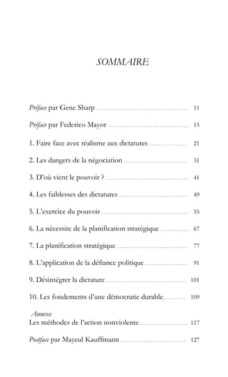 SOMMAIRE
Préface par Gene Sharp . . . . . . . . . . . . . . . . . . . . . . . . . . . . . . . . . . . . . . . 11
Préface par Federico Mayor . . . . . . . . . . . . . . . . . . . . . . . . . . . . . . . . . . 15
1. Faire face avec réalisme aux dictatures . . . . . . . . . . . . . . . . 21
2. Les dangers de la négociation . . . . . . . . . . . . . . . . . . . . . . . . . . . 31
3. D’où vient le pouvoir ? . . . . . . . . . . . . . . . . . . . . . . . . . . . . . . . . . . . 41
4. Les faiblesses des dictatures . . . . . . . . . . . . . . . . . . . . . . . . . . . . . 49
5. L’exercice du pouvoir . . . . . . . . . . . . . . . . . . . . . . . . . . . . . . . . . . . . . 55
6. La nécessite de la planification stratégique . . . . . . . . . . . . 67
7. La planification stratégique . . . . . . . . . . . . . . . . . . . . . . . . . . . . . . 77
8. L’application de la défiance politique . . . . . . . . . . . . . . . . . . 91
9. Désintégrer la dictature . . . . . . . . . . . . . . . . . . . . . . . . . . . . . . . . . . 101
10. Les fondements d’une démocratie durable. . . . . . . . . . 109
Annexe
Les méthodes de l’action nonviolente. . . . . . . . . . . . . . . . . . . . . 117
Postface par Mayeul Kauffmann . . . . . . . . . . . . . . . . . . . . . . . . . . . . 127
 