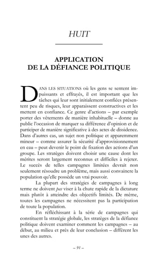 – 91 –
HUIT
––––––––––––
APPLICATION
DE LA DÉFIANCE POLITIQUE
ANS LES SITUATIONS où les gens se sentent im-
puissants et effrayés, il est important que les
tâches qui leur sont initialement confiées présen-
tent peu de risques, leur apparaissent constructives et les
mettent en confiance. Ce genre d’actions – par exemple
porter des vêtements de manière inhabituelle – donne au
public l’occasion de marquer sa différence d’opinion et de
participer de manière significative à des actes de dissidence.
Dans d’autres cas, un sujet non politique et apparemment
mineur – comme assurer la sécurité d’approvisionnement
en eau – peut devenir le point de fixation des actions d’un
groupe. Les stratèges doivent choisir une cause dont les
mérites seront largement reconnus et difficiles à rejeter.
Le succès de telles campagnes limitées devrait non
seulement résoudre un problème, mais aussi convaincre la
population qu’elle possède un vrai pouvoir.
La plupart des stratégies de campagnes à long
terme ne doivent pas viser à la chute rapide de la dictature
mais plutôt à atteindre des objectifs limités. De même,
toutes les campagnes ne nécessitent pas la participation
de toute la population.
En réfléchissant à la série de campagnes qui
constituent la stratégie globale, les stratèges de la défiance
politique doivent examiner comment les campagnes – au
début, au milieu et près de leur conclusion – diffèrent les
unes des autres.
D
 