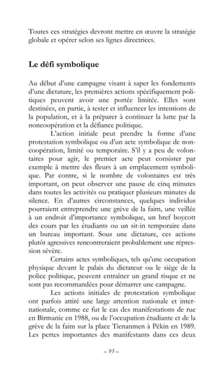 – 93 –
Toutes ces stratégies devront mettre en œuvre la stratégie
globale et opérer selon ses lignes directrices.
Le défi symbolique
Au début d’une campagne visant à saper les fondements
d’une dictature, les premières actions spécifiquement poli-
tiques peuvent avoir une portée limitée. Elles sont
destinées, en partie, à tester et influencer les intentions de
la population, et à la préparer à continuer la lutte par la
noncoopération et la défiance politique.
L’action initiale peut prendre la forme d’une
protestation symbolique ou d’un acte symbolique de non-
coopération, limité ou temporaire. S’il y a peu de volon-
taires pour agir, le premier acte peut consister par
exemple à mettre des fleurs à un emplacement symboli-
que. Par contre, si le nombre de volontaires est très
important, on peut observer une pause de cinq minutes
dans toutes les activités ou pratiquer plusieurs minutes de
silence. En d’autres circonstances, quelques individus
pourraient entreprendre une grève de la faim, une veillée
à un endroit d’importance symbolique, un bref boycott
des cours par les étudiants ou un sit-in temporaire dans
un bureau important. Sous une dictature, ces actions
plutôt agressives rencontreraient probablement une répres-
sion sévère.
Certains actes symboliques, tels qu’une occupation
physique devant le palais du dictateur ou le siège de la
police politique, peuvent entraîner un grand risque et ne
sont pas recommandées pour démarrer une campagne.
Les actions initiales de protestation symbolique
ont parfois attiré une large attention nationale et inter-
nationale, comme ce fut le cas des manifestations de rue
en Birmanie en 1988, ou de l’occupation étudiante et de la
grève de la faim sur la place Tienanmen à Pékin en 1989.
Les pertes importantes des manifestants dans ces deux
 