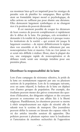 – 94 –
cas montrent bien qu’il est impératif pour les stratèges de
prendre soin de planifier les campagnes. Bien qu’elles
aient un formidable impact moral et psychologique, de
telles actions ne suffisent pas pour abattre une dictature.
Elles demeurent largement symboliques et ne changent
rien à la position du pouvoir dictatorial.
Il est rarement possible de couper les dictateurs
de leurs sources de pouvoir complètement et rapidement
dès le début de la lutte. En pratique, cela reviendrait à
demander à la totalité de la population et à presque toutes
les institutions de la société – qui avaient été jusque là
largement soumises – de rejeter définitivement le régime
dans son ensemble et de le défier subitement par une
noncoopération forte et massive. Cela ne s’est jamais vu
et serait très difficile à réaliser. Donc, dans la plupart des
cas, une campagne rapide de noncoopération et de
défiance totale serait une stratégie irréaliste pour une
première phase.
Distribuer la responsabilité de la lutte
Lors d’une campagne de résistance sélective, le poids de
la lutte est normalement supporté par une ou plusieurs
sections de la population. Lors de la campagne suivante,
avec un autre objectif, le fardeau de la lutte est déplacé
vers d’autres groupes de population. Par exemple, des
étudiants peuvent mener des grèves concernant des ques-
tions d’éducation, des dirigeants religieux et des croyants
peuvent se concentrer sur une affaire liée à la liberté
religieuse. Parallèlement, les cheminots peuvent se mettre
à obéir scrupuleusement aux règles de sécurité afin de
ralentir tout le système de transport. Des journalistes
peuvent défier la censure en laissant des espaces vides là
où des articles interdits auraient dû apparaître. Des
policiers peuvent à plusieurs reprises rater la localisation
et l’arrestation de membres recherchés de l’opposition
 