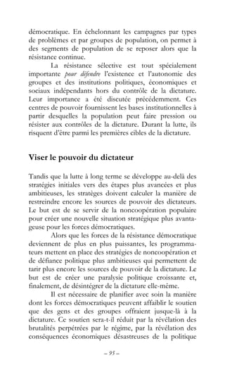 – 95 –
démocratique. En échelonnant les campagnes par types
de problèmes et par groupes de population, on permet à
des segments de population de se reposer alors que la
résistance continue.
La résistance sélective est tout spécialement
importante pour défendre l’existence et l’autonomie des
groupes et des institutions politiques, économiques et
sociaux indépendants hors du contrôle de la dictature.
Leur importance a été discutée précédemment. Ces
centres de pouvoir fournissent les bases institutionnelles à
partir desquelles la population peut faire pression ou
résister aux contrôles de la dictature. Durant la lutte, ils
risquent d’être parmi les premières cibles de la dictature.
Viser le pouvoir du dictateur
Tandis que la lutte à long terme se développe au-delà des
stratégies initiales vers des étapes plus avancées et plus
ambitieuses, les stratèges doivent calculer la manière de
restreindre encore les sources de pouvoir des dictateurs.
Le but est de se servir de la noncoopération populaire
pour créer une nouvelle situation stratégique plus avanta-
geuse pour les forces démocratiques.
Alors que les forces de la résistance démocratique
deviennent de plus en plus puissantes, les programma-
teurs mettent en place des stratégies de noncoopération et
de défiance politique plus ambitieuses qui permettent de
tarir plus encore les sources de pouvoir de la dictature. Le
but est de créer une paralysie politique croissante et,
finalement, de désintégrer de la dictature elle-même.
Il est nécessaire de planifier avec soin la manière
dont les forces démocratiques peuvent affaiblir le soutien
que des gens et des groupes offraient jusque-là à la
dictature. Ce soutien sera-t-il réduit par la révélation des
brutalités perpétrées par le régime, par la révélation des
conséquences économiques désastreuses de la politique
 